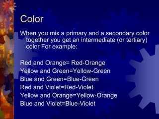 Color
When you mix a primary and a secondary color
together you get an intermediate (or tertiary)
color For example:
Red and Orange= Red-Orange
Yellow and Green=Yellow-Green
Blue and Green=Blue-Green
Red and Violet=Red-Violet
Yellow and Orange=Yellow-Orange
Blue and Violet=Blue-Violet
 