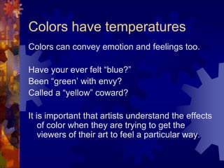 Colors have temperatures
Colors can convey emotion and feelings too.
Have your ever felt “blue?”
Been “green’ with envy?
Called a “yellow” coward?
It is important that artists understand the effects
of color when they are trying to get the
viewers of their art to feel a particular way.
 