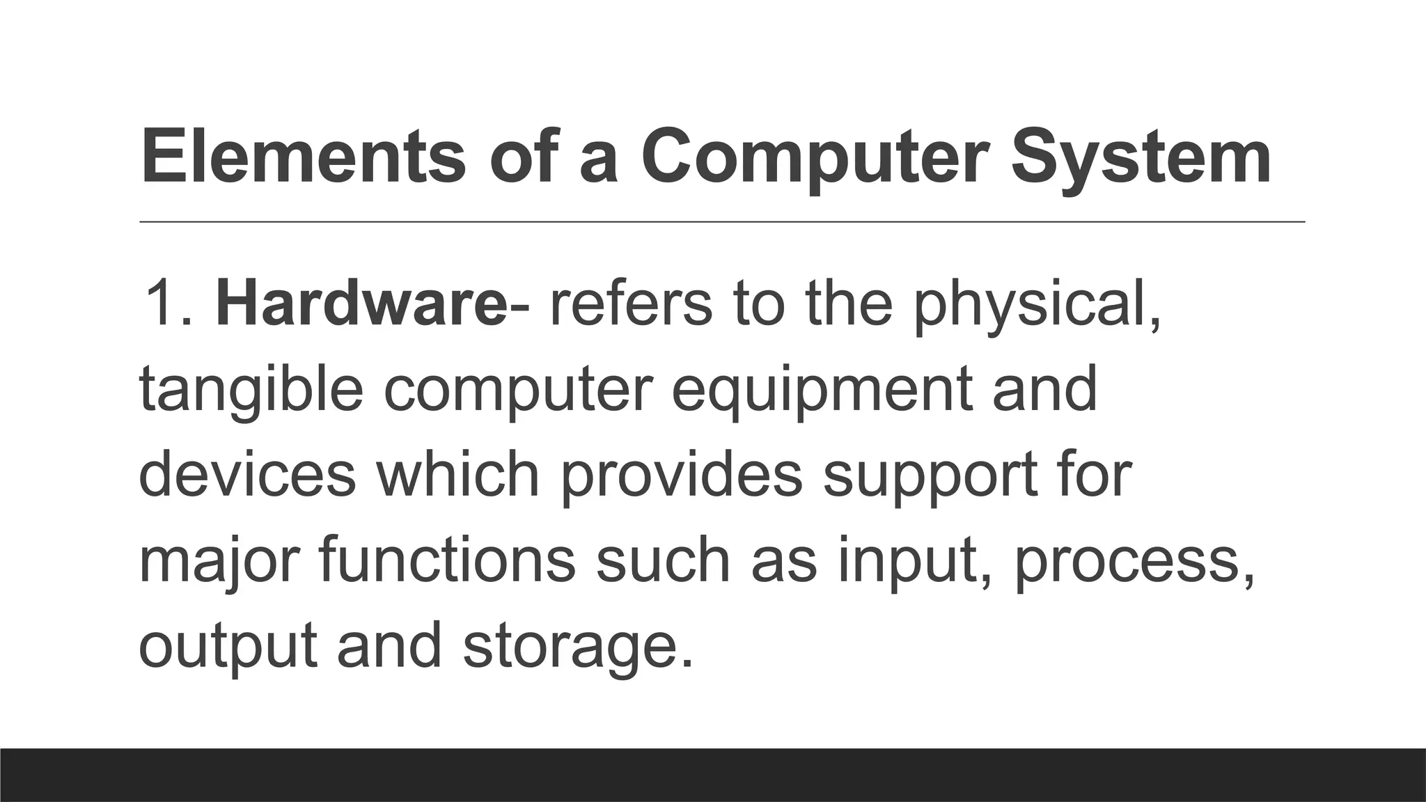 Elements of a Computer System
1. Hardware- refers to the physical,
tangible computer equipment and
devices which provides support for
major functions such as input, process,
output and storage.
 