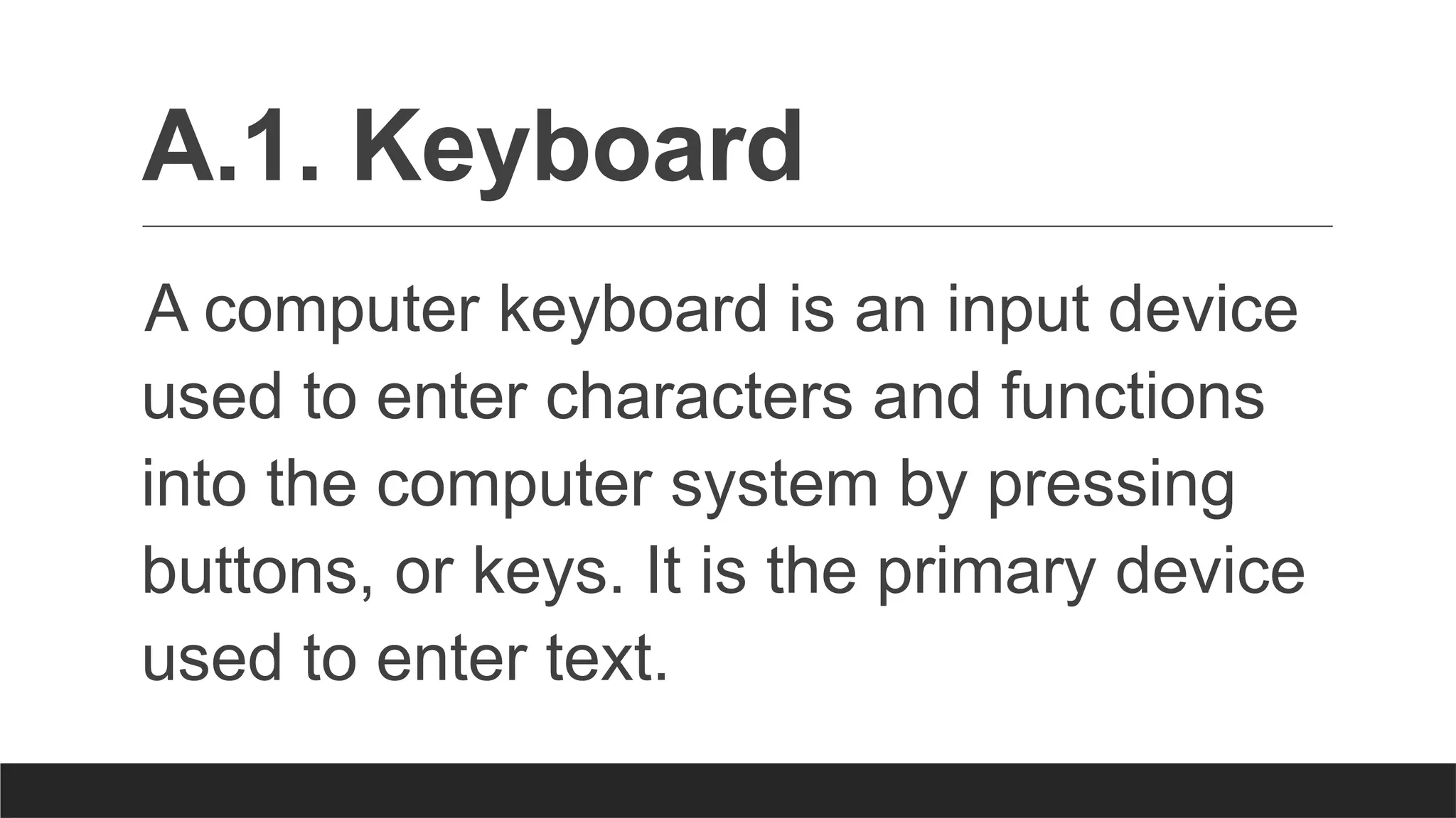 A.1. Keyboard
A computer keyboard is an input device
used to enter characters and functions
into the computer system by pressing
buttons, or keys. It is the primary device
used to enter text.
 