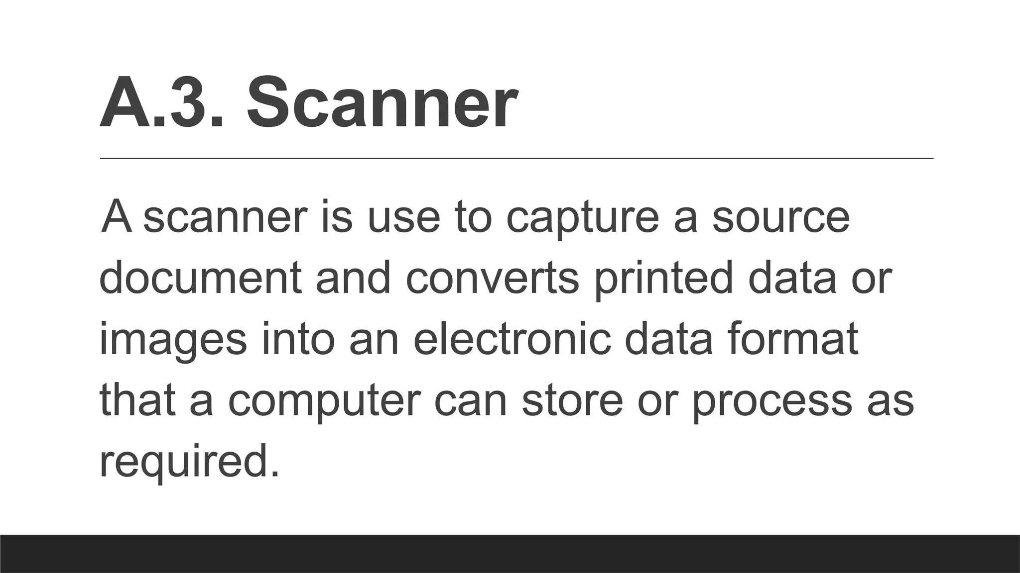 A.3. Scanner
A scanner is use to capture a source
document and converts printed data or
images into an electronic data format
that a computer can store or process as
required.
 