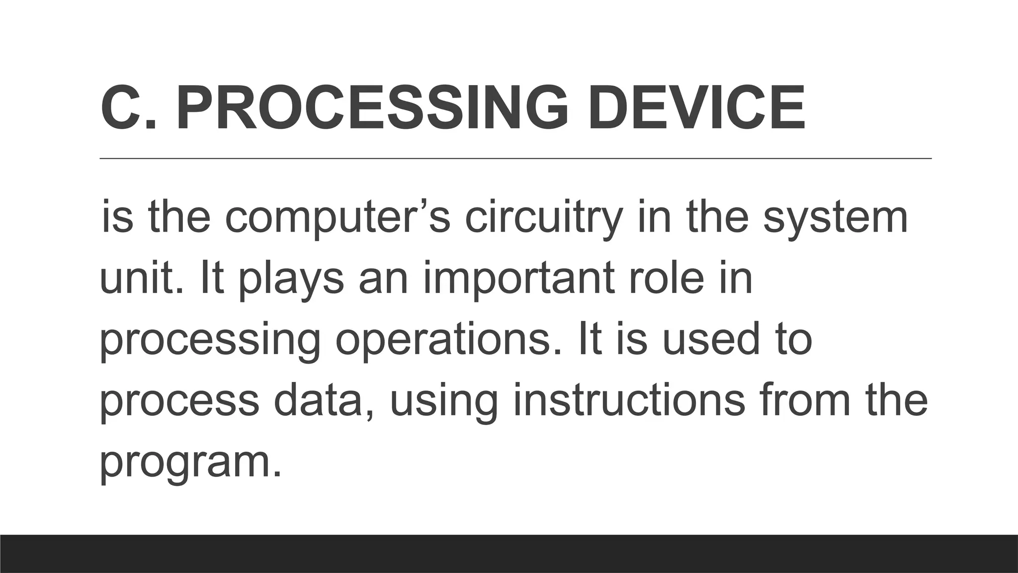 C. PROCESSING DEVICE
is the computer’s circuitry in the system
unit. It plays an important role in
processing operations. It is used to
process data, using instructions from the
program.
 