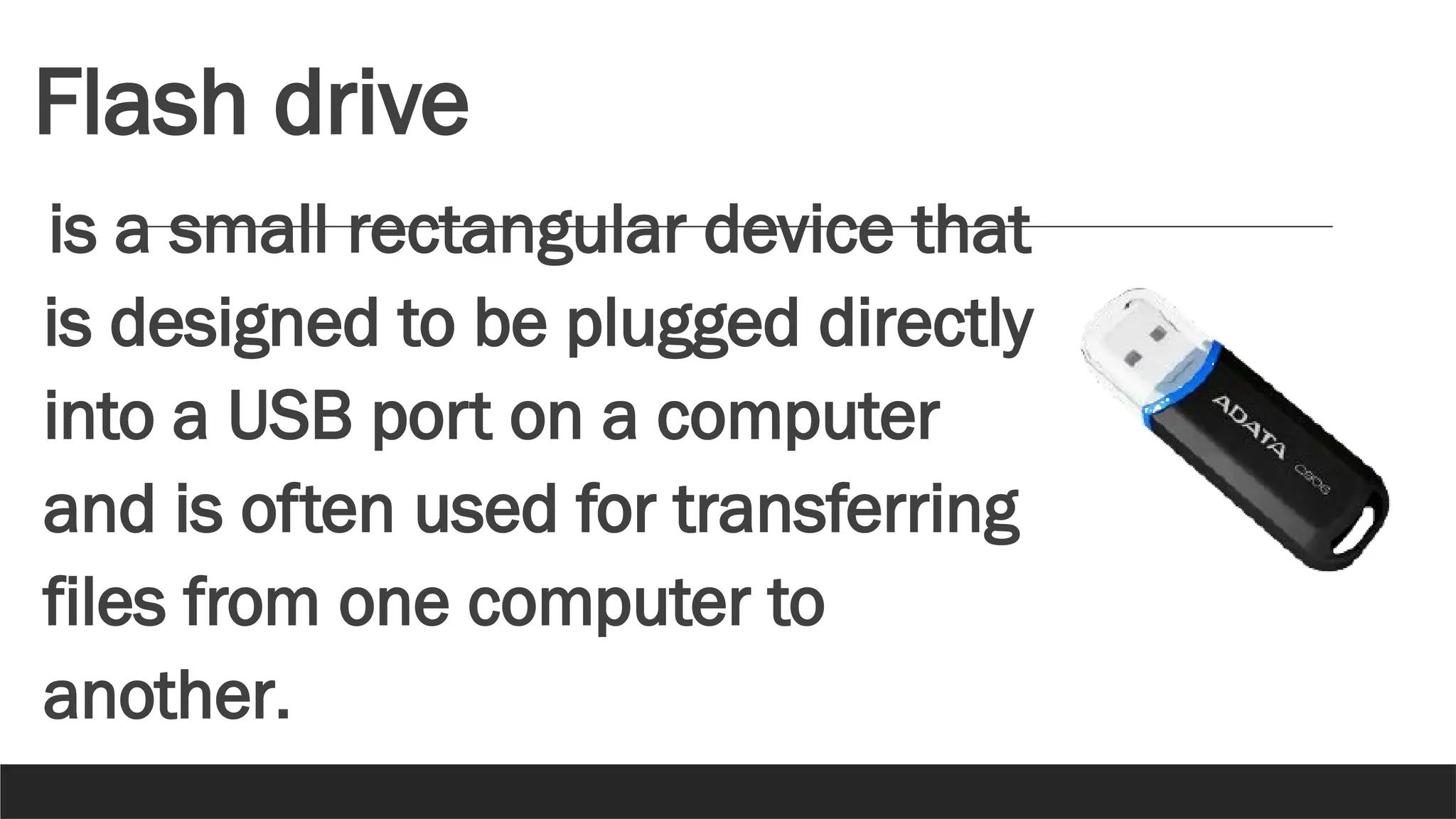 Flash drive
is a small rectangular device that
is designed to be plugged directly
into a USB port on a computer
and is often used for transferring
files from one computer to
another.
 
