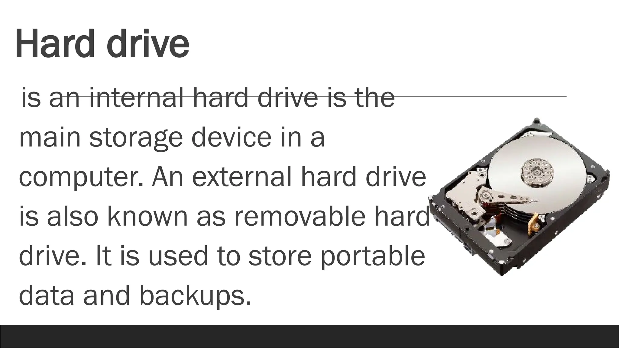 Hard drive
is an internal hard drive is the
main storage device in a
computer. An external hard drive
is also known as removable hard
drive. It is used to store portable
data and backups.
 