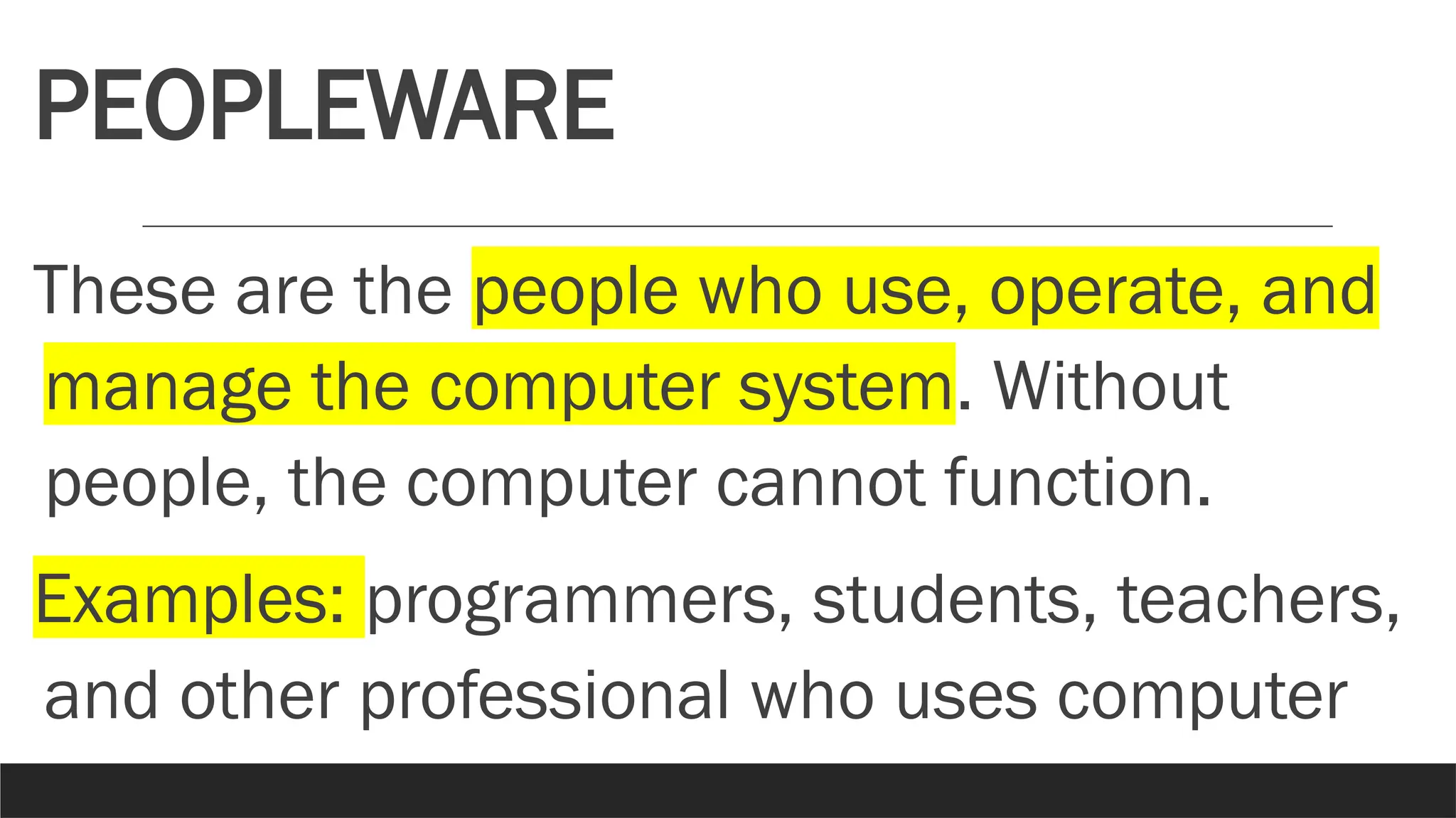 PEOPLEWARE
These are the people who use, operate, and
manage the computer system. Without
people, the computer cannot function.
Examples: programmers, students, teachers,
and other professional who uses computer
 