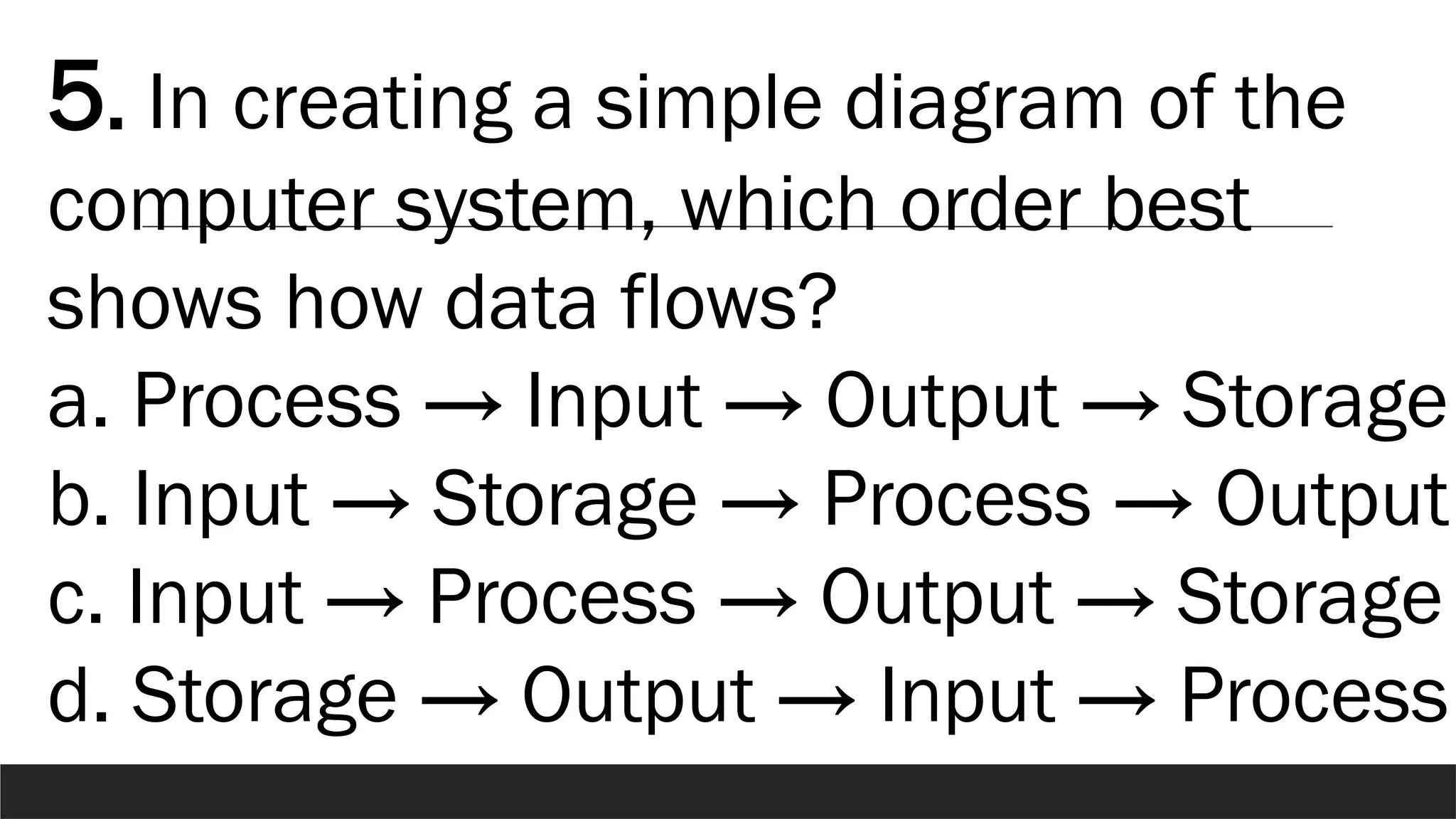 5. In creating a simple diagram of the
computer system, which order best
shows how data flows?
a. Process → Input → Output → Storage
b. Input → Storage → Process → Output
c. Input → Process → Output → Storage
d. Storage → Output → Input → Process
 