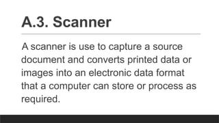 A.3. Scanner
A scanner is use to capture a source
document and converts printed data or
images into an electronic data format
that a computer can store or process as
required.
 