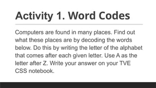 Activity 1. Word Codes
Computers are found in many places. Find out
what these places are by decoding the words
below. Do this by writing the letter of the alphabet
that comes after each given letter. Use A as the
letter after Z. Write your answer on your TVE
CSS notebook.
 