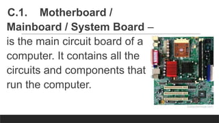 C.1. Motherboard /
Mainboard / System Board –
is the main circuit board of a
computer. It contains all the
circuits and components that
run the computer.
 