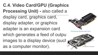 C.4. Video Card/GPU (Graphics
Processing Unit) - also called a
display card, graphics card,
display adapter, or graphics
adapter is an expansion card
which generates a feed of output
images to a display device (such
as a computer monitor).
 