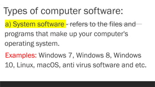 Types of computer software:
a) System software - refers to the files and
programs that make up your computer's
operating system.
Examples: Windows 7, Windows 8, Windows
10, Linux, macOS, anti virus software and etc.
 