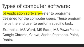 Types of computer software:
b) Application software–refer to programs
designed for the computer users. These program
helps the end user to perform specific task.
Examples: MS Word, MS Excel, MS PowerPoint,
Google Chrome, Canva, Adobe Photshop, Paint,
Roblox
 