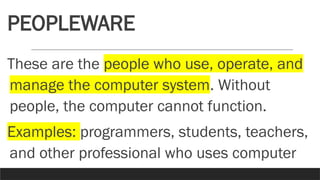 PEOPLEWARE
These are the people who use, operate, and
manage the computer system. Without
people, the computer cannot function.
Examples: programmers, students, teachers,
and other professional who uses computer
 