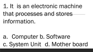 1. It is an electronic machine
that processes and stores
information.
a. Computer b. Software
c. System Unit d. Mother board
 