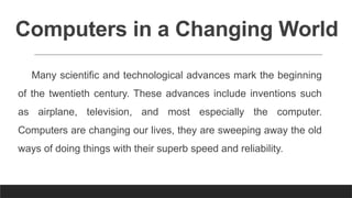 Computers in a Changing World
Many scientific and technological advances mark the beginning
of the twentieth century. These advances include inventions such
as airplane, television, and most especially the computer.
Computers are changing our lives, they are sweeping away the old
ways of doing things with their superb speed and reliability.
 