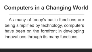 Computers in a Changing World
As many of today’s basic functions are
being simplified by technology, computers
have been on the forefront in developing
innovations through its many functions.
 