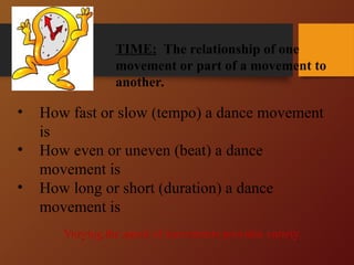 TIME: The relationship of one
movement or part of a movement to
another.
Time
• How fast or slow (tempo) a dance movement
is
• How even or uneven (beat) a dance
movement is
• How long or short (duration) a dance
movement is
Varying the speed of movements provides variety.
 