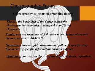 Rondo: a dance structure with three or more themes where one
theme is repeated. ABACAD
Theme: the basic idea of the dance, which the
choreographer dramatizes through the conflict of
characters.
Narrative: choreographic structure that follows a specific story
line to convey specific information through a dance
Variations: contrasts in the use of the dance elements, repetitions.
Choreography is the art of arranging dances
Choreographic Forms
 