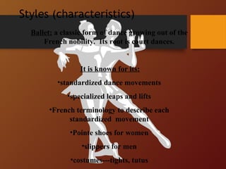 Styles (characteristics)
Ballet: a classic form of dance growing out of the
French nobility. Its root is court dances.
It is known for its:
•standardized dance movements
•specialized leaps and lifts
•French terminology to describe each
standardized movement
•Pointe shoes for women
•slippers for men
•costumes---tights, tutus
 