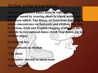Styles (characteristics)
Tap: is a percussive dance form in which dancers
produce sound by wearing shoes to which metal taps
have been added. Tap dance, an American dance form
which concentrates on footwork and rhythm, has roots
in African, Irish and English clogging traditions. Its
roots lie in recreational dance (Irish Step dance, jig and
African steps).
It is known for:
•An emphasis on rhythm
•Tap shoes
•Costumes—formal to street wear
•Improvisation
 