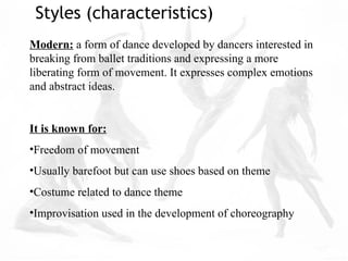 Modern: a form of dance developed by dancers interested in
breaking from ballet traditions and expressing a more
liberating form of movement. It expresses complex emotions
and abstract ideas.
It is known for:
•Freedom of movement
•Usually barefoot but can use shoes based on theme
•Costume related to dance theme
•Improvisation used in the development of choreography
Styles (characteristics)
 