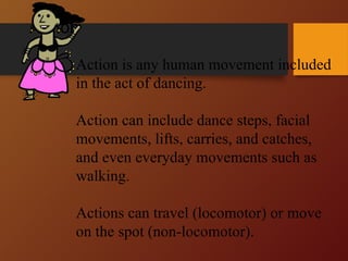 Action
Action is any human movement included
in the act of dancing.
Action can include dance steps, facial
movements, lifts, carries, and catches,
and even everyday movements such as
walking.
Actions can travel (locomotor) or move
on the spot (non-locomotor).
 
