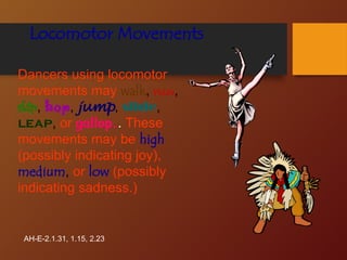 Locomotor Movements
Dancers using locomotor
movements may walk, run,
skip, hop, jump, slide,
leap, or gallop.. These
movements may be high
(possibly indicating joy),
medium, or low (possibly
indicating sadness.)
AH-E-2.1.31, 1.15, 2.23
 