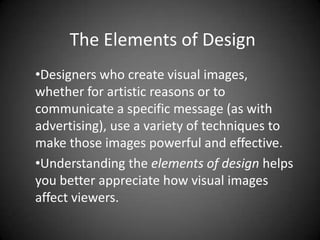 The Elements of Design
•Designers who create visual images,
whether for artistic reasons or to
communicate a specific message (as with
advertising), use a variety of techniques to
make those images powerful and effective.
•Understanding the elements of design helps
you better appreciate how visual images
affect viewers.
 