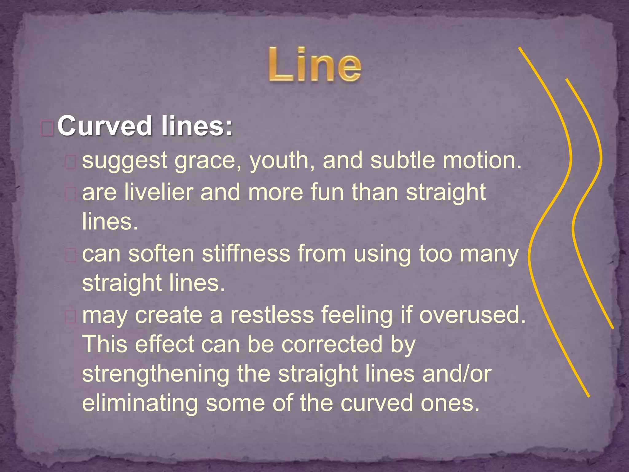 Curved lines: 
suggest grace, youth, and subtle motion. 
are livelier and more fun than straight 
lines. 
can soften stiffness from using too many 
straight lines. 
may create a restless feeling if overused. 
This effect can be corrected by 
strengthening the straight lines and/or 
eliminating some of the curved ones. 
 