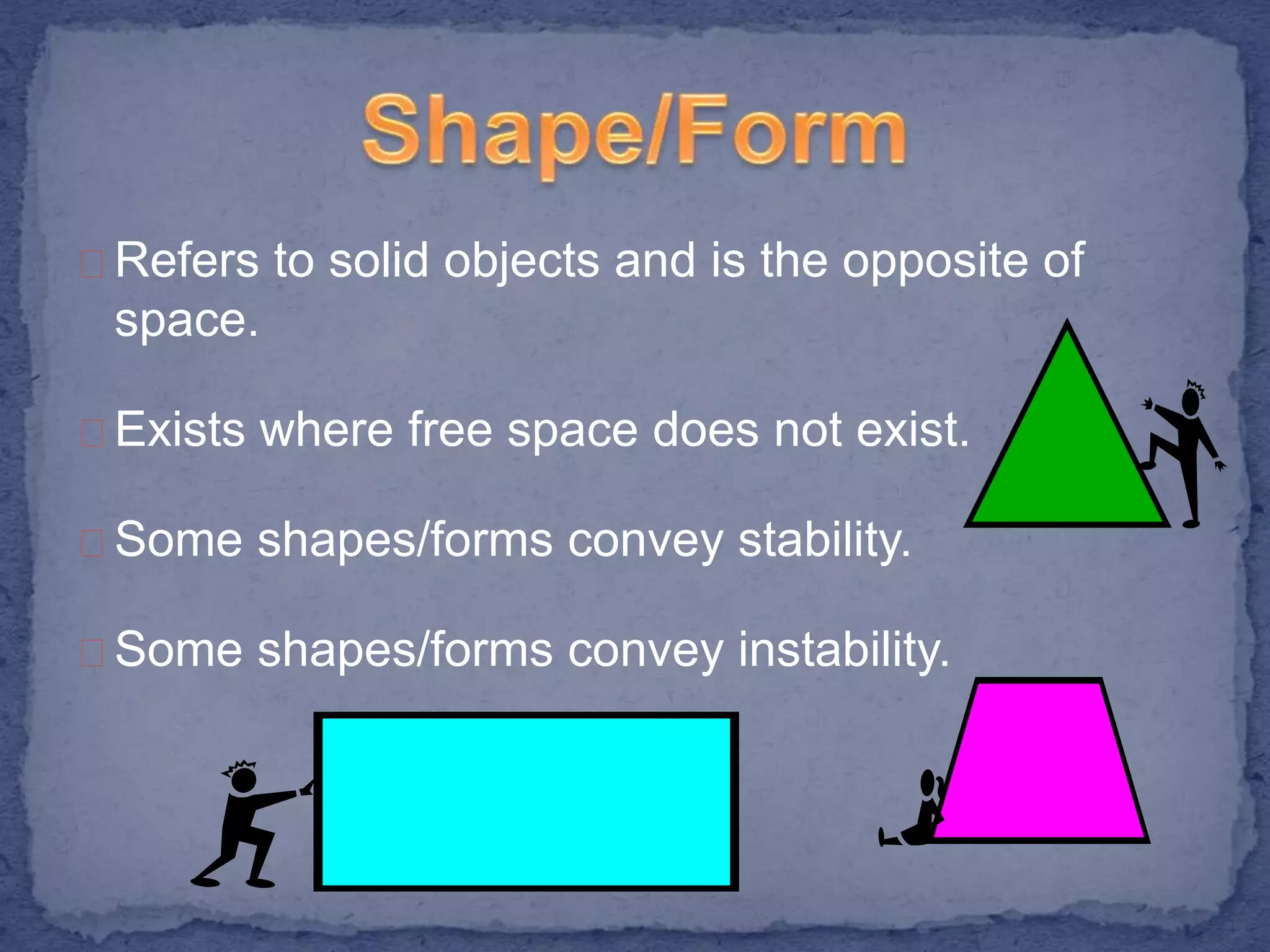Refers to solid objects and is the opposite of 
space. 
Exists where free space does not exist. 
Some shapes/forms convey stability. 
Some shapes/forms convey instability. 
 