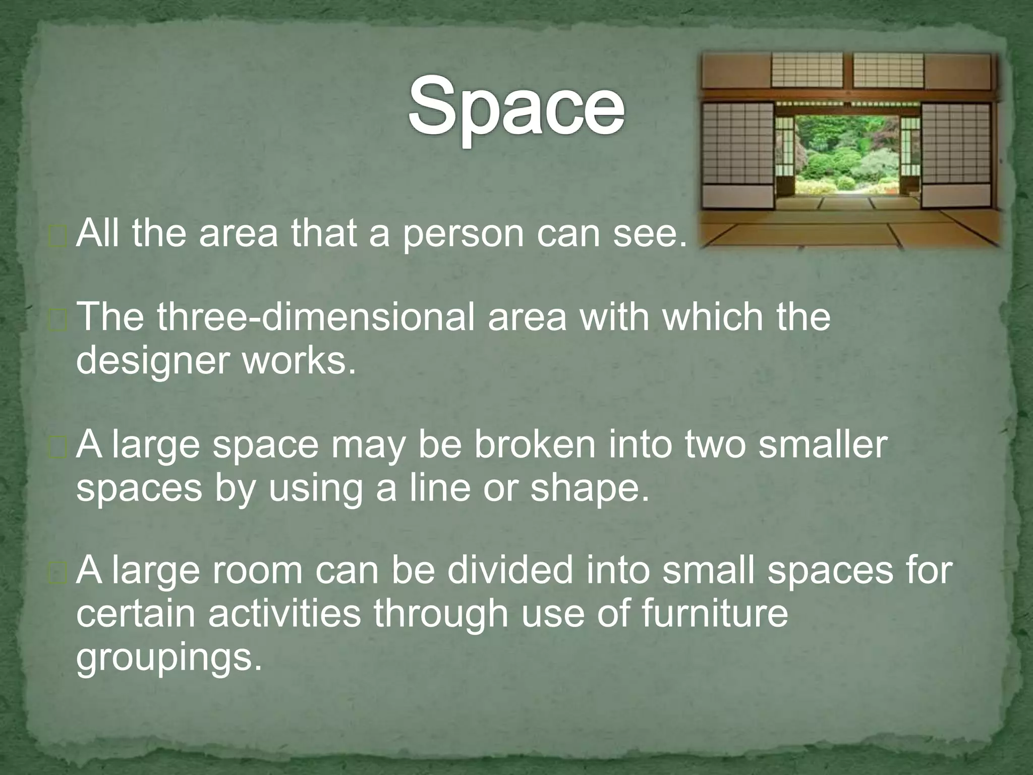 All the area that a person can see. 
The three-dimensional area with which the 
designer works. 
A large space may be broken into two smaller 
spaces by using a line or shape. 
A large room can be divided into small spaces for 
certain activities through use of furniture 
groupings. 
 