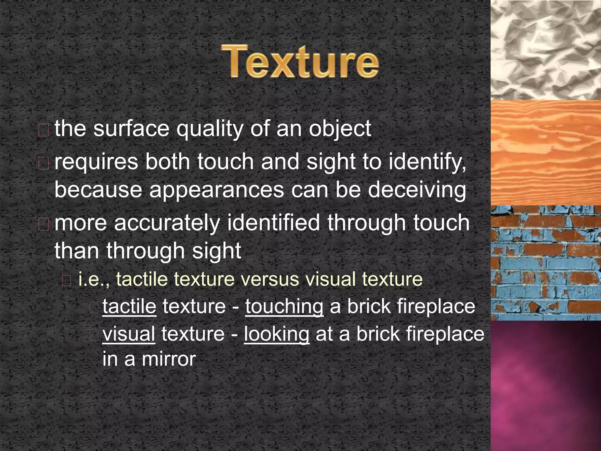 the surface quality of an object 
requires both touch and sight to identify, 
because appearances can be deceiving 
more accurately identified through touch 
than through sight 
i.e., tactile texture versus visual texture 
tactile texture - touching a brick fireplace 
visual texture - looking at a brick fireplace 
in a mirror 
 