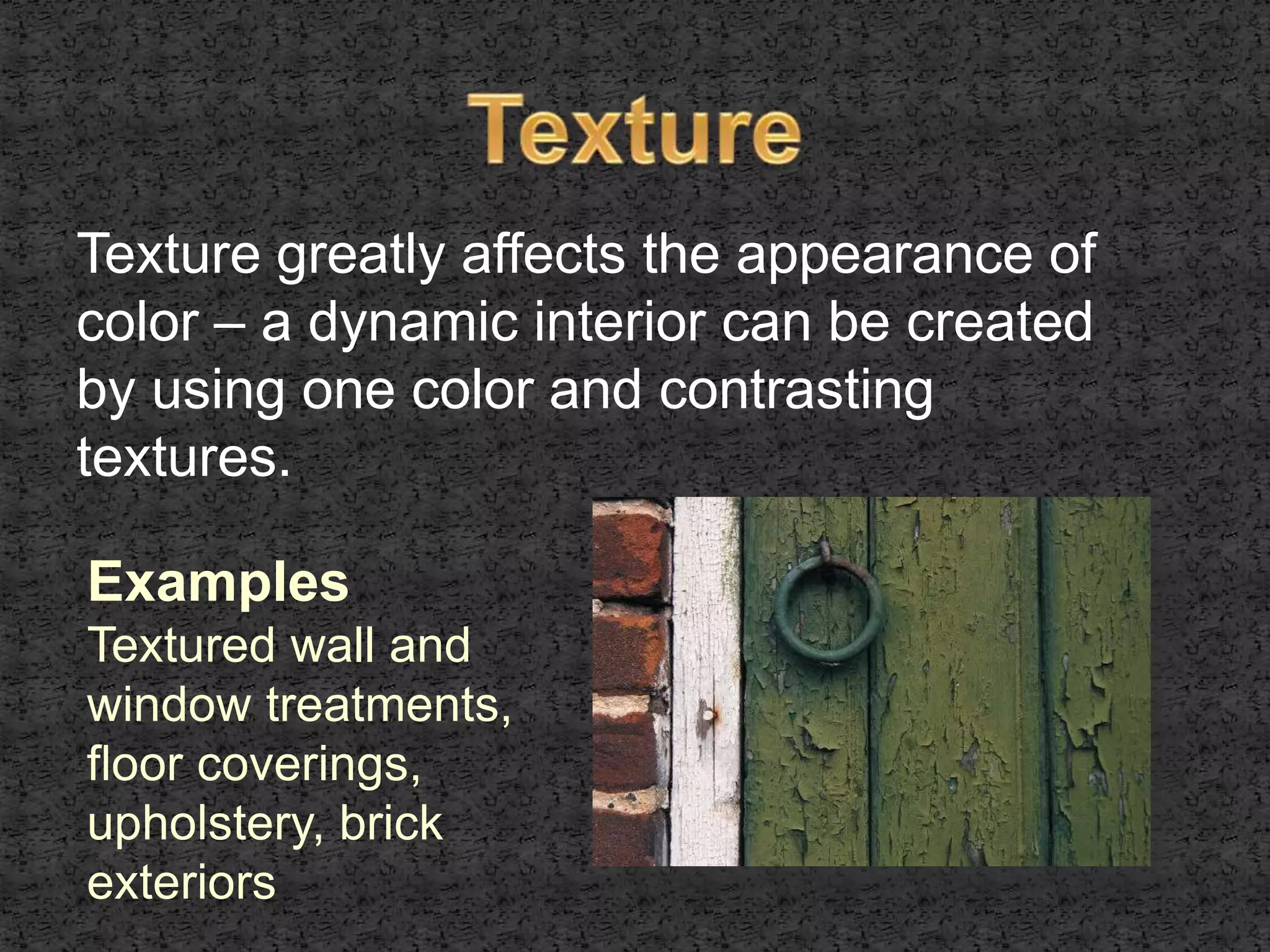 Texture greatly affects the appearance of 
color – a dynamic interior can be created 
by using one color and contrasting 
textures. 
Examples 
Textured wall and 
window treatments, 
floor coverings, 
upholstery, brick 
exteriors 
 