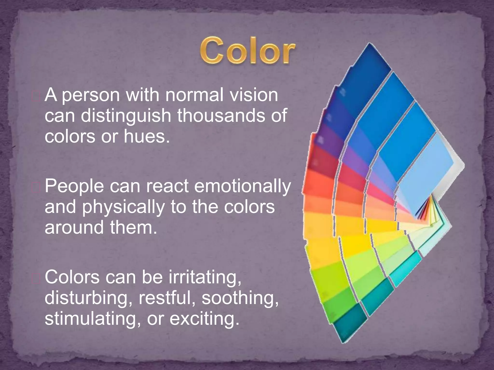 A person with normal vision 
can distinguish thousands of 
colors or hues. 
People can react emotionally 
and physically to the colors 
around them. 
Colors can be irritating, 
disturbing, restful, soothing, 
stimulating, or exciting. 
 