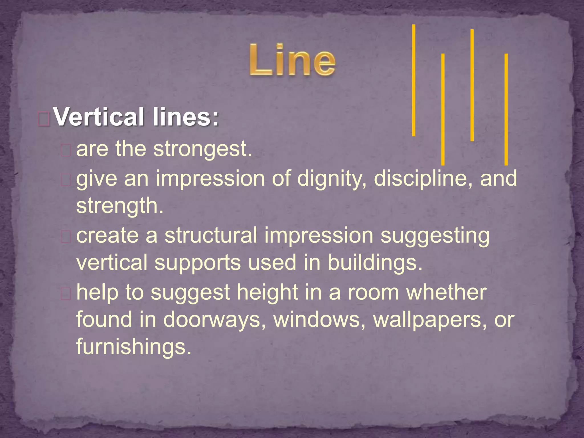 Vertical lines: 
are the strongest. 
give an impression of dignity, discipline, and 
strength. 
create a structural impression suggesting 
vertical supports used in buildings. 
help to suggest height in a room whether 
found in doorways, windows, wallpapers, or 
furnishings. 
 