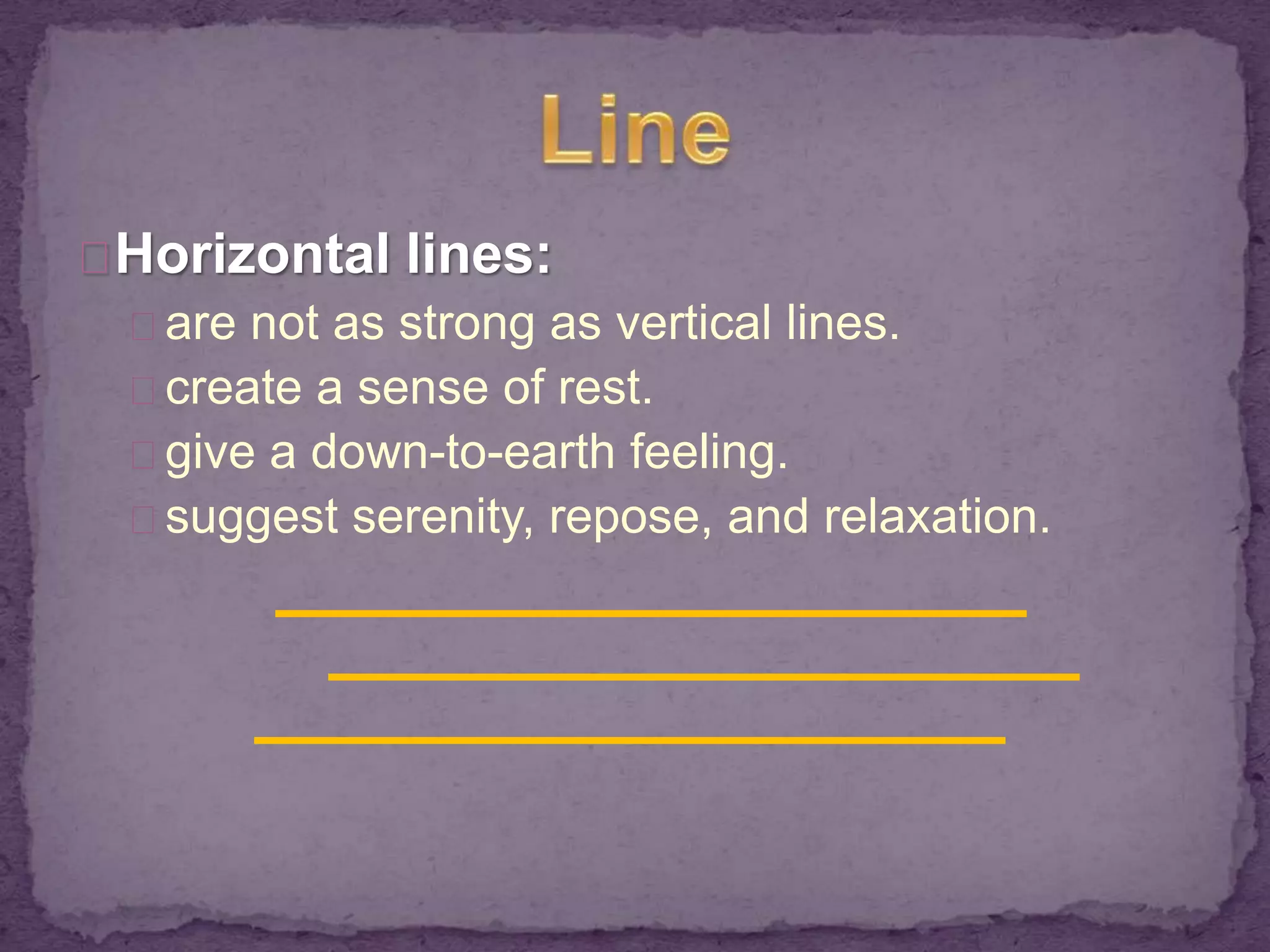 Horizontal lines: 
are not as strong as vertical lines. 
create a sense of rest. 
give a down-to-earth feeling. 
suggest serenity, repose, and relaxation. 
 