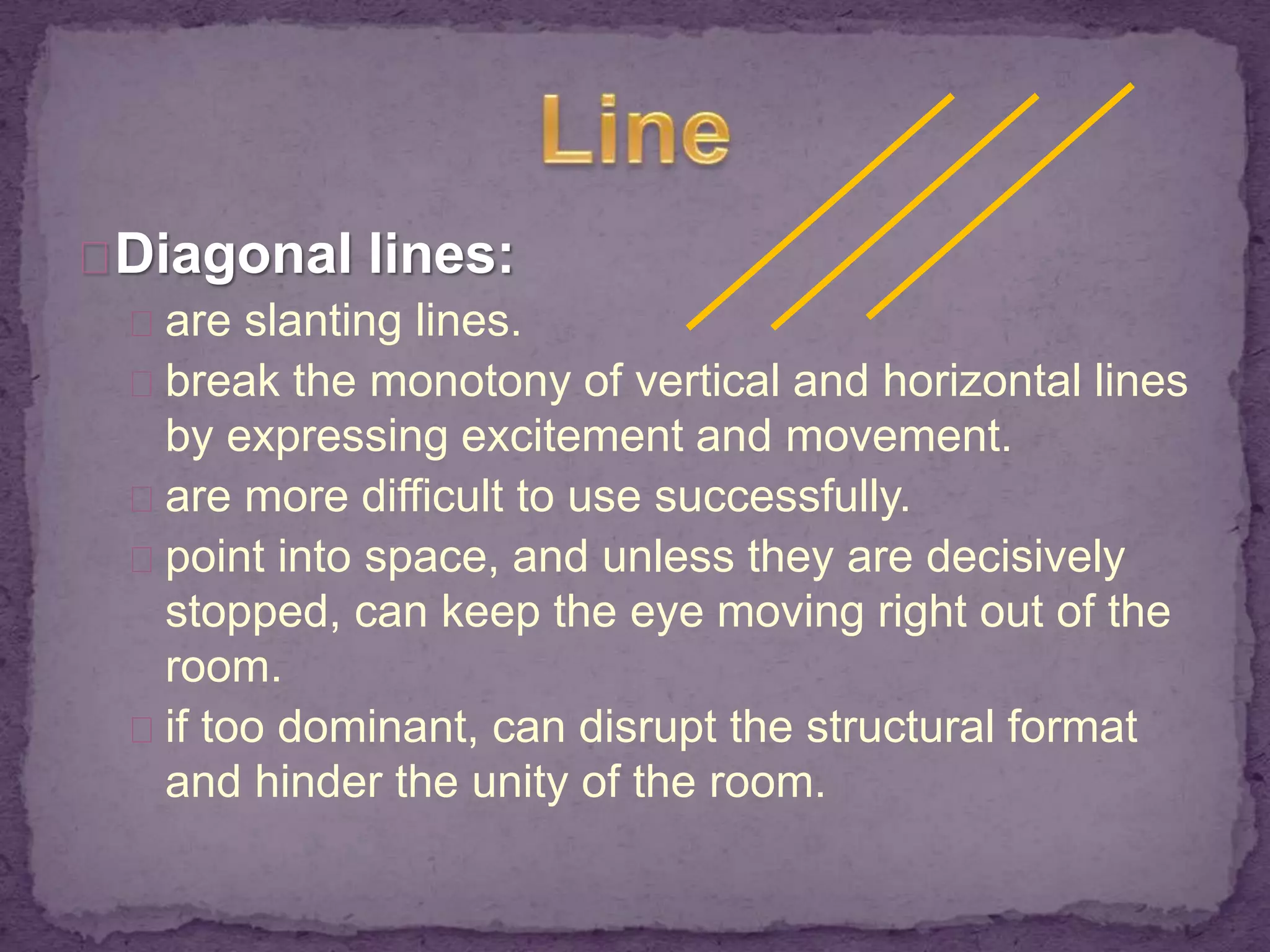 Diagonal lines: 
are slanting lines. 
break the monotony of vertical and horizontal lines 
by expressing excitement and movement. 
are more difficult to use successfully. 
point into space, and unless they are decisively 
stopped, can keep the eye moving right out of the 
room. 
if too dominant, can disrupt the structural format 
and hinder the unity of the room. 
 