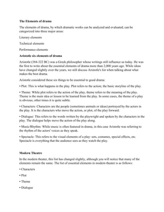 The Elements of drama
The elements of drama, by which dramatic works can be analyzed and evaluated, can be
categorized into three major areas:
Literary elements
Technical elements
Performance elements
Aristotle six elements of drama
Aristotle (384-322 BC) was a Greek philosopher whose writings still influence us today. He was
the first to write about the essential elements of drama more than 2,000 years ago. While ideas
have changed slightly over the years, we still discuss Aristotle's list when talking about what
makes the best drama.
Aristotle considered these six things to be essential to good drama:
• Plot: This is what happens in the play. Plot refers to the action; the basic storyline of the play.
• Theme: While plot refers to the action of the play, theme refers to the meaning of the play.
Theme is the main idea or lesson to be learned from the play. In some cases, the theme of a play
is obvious; other times it is quite subtle.
• Characters: Characters are the people (sometimes animals or ideas) portrayed by the actors in
the play. It is the characters who move the action, or plot, of the play forward.
• Dialogue: This refers to the words written by the playwright and spoken by the characters in the
play. The dialogue helps move the action of the play along.
• Music/Rhythm: While music is often featured in drama, in this case Aristotle was referring to
the rhythm of the actors' voices as they speak.
• Spectacle: This refers to the visual elements of a play: sets, costumes, special effects, etc.
Spectacle is everything that the audience sees as they watch the play.
Modern Theatre
In the modern theater, this list has changed slightly, although you will notice that many of the
elements remain the same. The list of essential elements in modern theater is as follows:
• Characters
• Plot
• Theme
• Dialogue
 