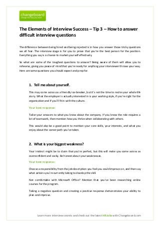 The Elements of Interview Success – Tip 3 – How to answer
difficult interview questions

The difference between being hired and being rejected is in how you answer those tricky questions
we all fear. The interview stage is for you to prove that you’re the best person for the position.
Everything you say is a chance to market yourself effectively.

So what are some of the toughest questions to answer? Being aware of them will allow you to
rehearse, giving you peace of mind that you’re ready for anything your interviewer throws your way.
Here are some questions you should expect and prep for.



       1. Tell me about yourself.
       This may come across as a friendly ice-breaker, but it’s not the time to recite your whole life
       story. What the employer is actually interested in is your working style, if you’re right for the
       organisation and if you’ll fit in with the culture.

       Your best response:

       Tailor your answers to what you know about the company. If you know the role requires a
       lot of teamwork, then mention how you thrive when collaborating with others.

       This would also be a good point to mention your core skills, your interests, and what you
       enjoy about the career path you’ve taken.



       2. What is your biggest weakness?
       Your instinct might be to claim that you’re perfect, but this will make you come across as
       overconfident and cocky. Be honest about your weaknesses.

       Your best response:

       Choose a responsibility from the job description you feel you could improve on, and then say
       what actions you’re currently taking to develop the skill.

       Not comfortable with Microsoft Office? Mention that you’ve been researching online
       courses for the program.

       Taking a negative question and creating a positive response demonstrates your ability to
       plan and improve.




              Learn more interview secrets and check out the latest HR Jobs with Changeboard.com
 