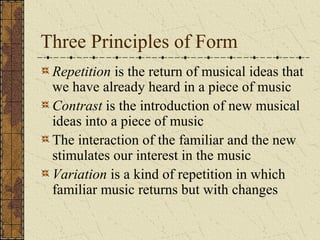 Three Principles of Form
Repetition is the return of musical ideas that
we have already heard in a piece of music
Contrast is the introduction of new musical
ideas into a piece of music
The interaction of the familiar and the new
stimulates our interest in the music
Variation is a kind of repetition in which
familiar music returns but with changes
 