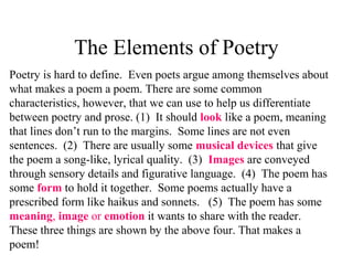 The Elements of Poetry
Poetry is hard to define. Even poets argue among themselves about
what makes a poem a poem. There are some common
characteristics, however, that we can use to help us differentiate
between poetry and prose. (1) It should look like a poem, meaning
that lines don’t run to the margins. Some lines are not even
sentences. (2) There are usually some musical devices that give
the poem a song-like, lyrical quality. (3) Images are conveyed
through sensory details and figurative language. (4) The poem has
some form to hold it together. Some poems actually have a
prescribed form like haikus and sonnets. (5) The poem has some
meaning, image or emotion it wants to share with the reader.
These three things are shown by the above four. That makes a
poem!
 
