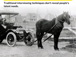 Traditional interviewing techniques don’t reveal people’s
latent needs.
 