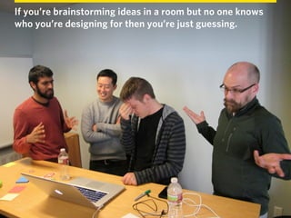If you’re brainstorming ideas in a room but no one knows
who you’re designing for then you’re just guessing.
 