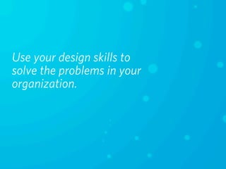 Use your design skills to
solve the problems in your
organization.
 