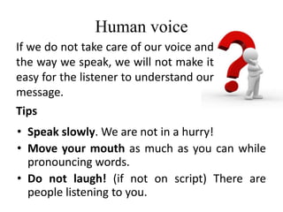 Human voice
• Speak slowly. We are not in a hurry!
• Move your mouth as much as you can while
pronouncing words.
• Do not laugh! (if not on script) There are
people listening to you.
If we do not take care of our voice and
the way we speak, we will not make it
easy for the listener to understand our
message.
Tips
 