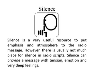 Silence
Silence is a very useful resource to put
emphasis and atmosphere to the radio
message. However, there is usually not much
place for silence in radio scripts. Silence can
provide a message with tension, emotion and
very deep feelings.
 