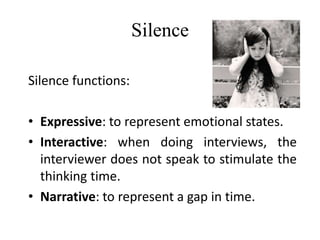 Silence
Silence functions:
• Expressive: to represent emotional states.
• Interactive: when doing interviews, the
interviewer does not speak to stimulate the
thinking time.
• Narrative: to represent a gap in time.
 