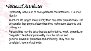 •Personal Attributes
• Personality is the sum of one’s personal characteristics. It is one’s
  identity.
• Teachers are judged more strictly than any other professionals. The
  personality they project determines they make upon students and
  colleagues.
• Personalities may be described as authoritative, weak, dynamic, or
  “magnetic”. Teachers’ personality must be natural and
  genuine, devoid of pretences and artificiality. They must be
  consistent, true and authentic.
 