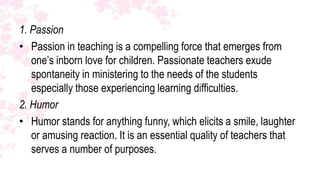 1. Passion
• Passion in teaching is a compelling force that emerges from
   one’s inborn love for children. Passionate teachers exude
   spontaneity in ministering to the needs of the students
   especially those experiencing learning difficulties.
2. Humor
• Humor stands for anything funny, which elicits a smile, laughter
   or amusing reaction. It is an essential quality of teachers that
   serves a number of purposes.
 