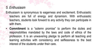 5. Enthusiasm
Enthusiasm is synonymous to eagerness and excitement. Enthusiastic
   teachers are full of energy and dynamism. With enthusiastic
   teachers, students look forward to any activity they can participate in
   with them.
• Commitment is a “solemn promise” to perform the duties and
   responsibilities mandated by the laws and code of ethics of the
   profession. It is an unwavering pledge to perform all teaching and
   learning activities with consistency and selflessness to the best
   interest of the students under their care.
 